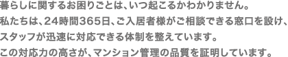 暮らしに関するお困りごとは、いつ起こるかわかりません。
私たちは、24時間365日、ご入居者様がご相談できる窓口を設け、
スタッフが迅速に対応できる体制を整えています。
この対応力の高さが、マンション管理の品質を証明しています。