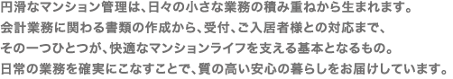 円滑なマンション管理は、日々の小さな業務の積み重ねから生まれます。<br />
会計業務に関わる書類の作成から、受付、ご入居者様との対応まで、
その一つひとつが、快適なマンションライフを支える基本となるもの。
日常の業務を確実にこなすことで、質の高い安心の暮らしをお届けしています
