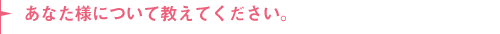 あなた様について教えてください。