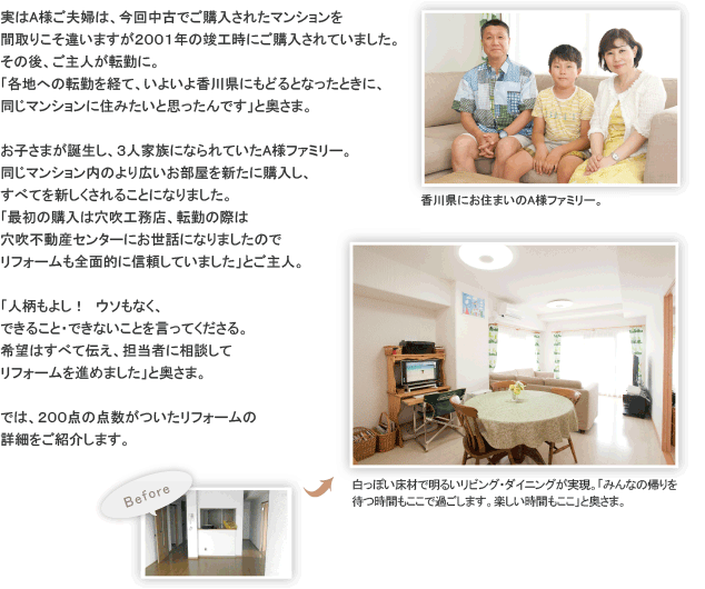 実はA様ご夫婦は、今回中古でご購入されたマンションを間取りこそ違いますが２００１年の竣工時にご購入されていました。その後、ご主人が転勤に。「各地への転勤を経て、いよいよ香川県にもどるとなったときに、同じマンションに住みたいと思ったんです」と奥さま。お子さまが誕生し、３人家族になられていたA様ファミリー。同じマンション内のより広いお部屋を新たに購入し、すべてを新しくされることになりました。「最初の購入は穴吹工務店、転勤の際は穴吹不動産センターにお世話になりましたのでリフォームも全面的に信頼していました」とご主人。「人柄もよし！　ウソもなく、できること・できないことを言ってくださる。希望はすべて伝え、担当者に相談してリフォームを進めました」と奥さま。では、２００点の点数がついたリフォームの詳細をご紹介します。